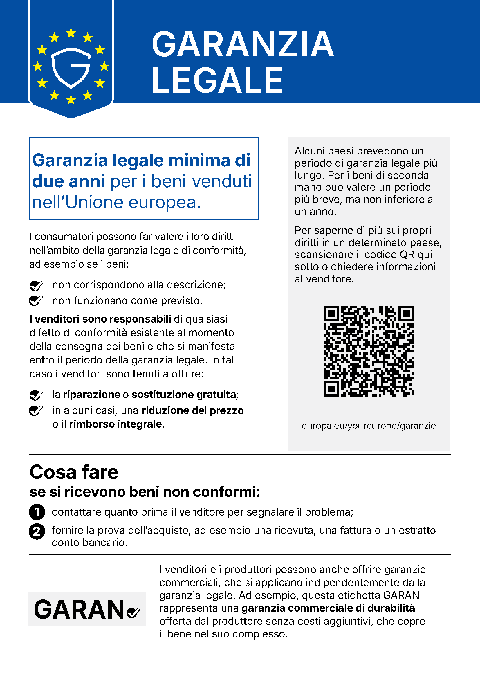 Avviso dell’Unione europea sulla garanzia legale. Garanzia legale. Garanzia legale minima di due anni per i beni venduti nell’Unione europea. I consumatori possono far valere i loro diritti nell’ambito della garanzia legale di conformità, ad esempio se i beni: non corrispondono alla descrizione; non funzionano come previsto. I venditori sono responsabili di qualsiasi difetto di conformità esistente al momento della consegna dei beni e che si manifesta entro il periodo della garanzia legale. In tal caso i venditori sono tenuti a offrire: la riparazione o sostituzione gratuita; in alcuni casi, una riduzione del prezzo o il rimborso integrale. Alcuni paesi prevedono un periodo di garanzia legale più lungo. Per i beni di seconda mano può valere un periodo più breve, ma non inferiore a un anno. Per saperne di più sui propri diritti in un determinato paese, scansionare il codice QR qui sotto o chiedere informazioni al venditore: europa.eu/youreurope/garanzie. Cosa fare se si ricevono beni non conformi: 1. contattare quanto prima il venditore per segnalare il problema; 2. fornire la prova dell’acquisto, ad esempio una ricevuta, una fattura o un estratto conto bancario. I venditori e i produttori possono anche offrire garanzie commerciali, che si applicano indipendentemente dalla garanzia legale. Ad esempio, questa etichetta GARAN rappresenta una garanzia commerciale di durabilità offerta dal produttore senza costi aggiuntivi, che copre il bene nel suo complesso.